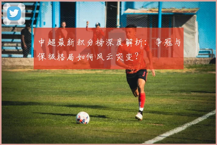 中超最新积分榜深度解析:争冠与保级格局如何风云突变?