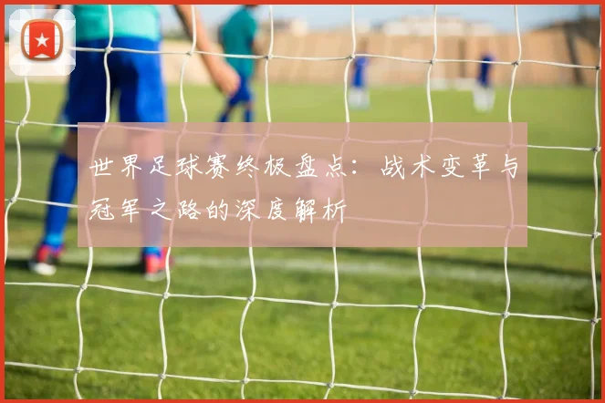 世界足球赛终极盘点:战术变革与冠军之路的深度解析
