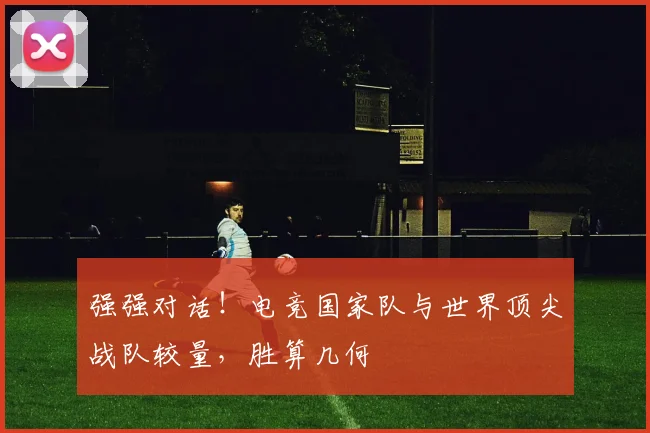 强强对话！电竞国家队与世界顶尖战队较量，胜算几何
