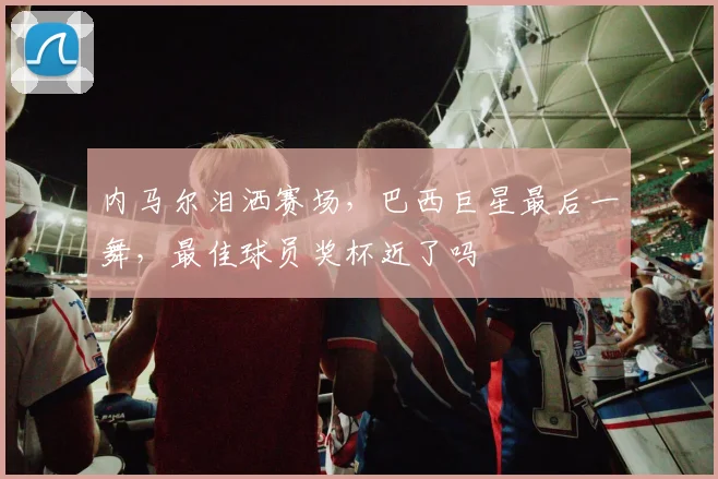 内马尔泪洒赛场，巴西巨星最后一舞，最佳球员奖杯近了吗