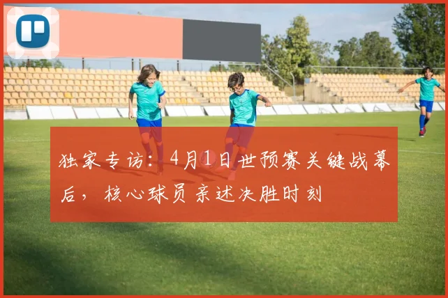 独家专访：4月1日世预赛关键战幕后，核心球员亲述决胜时刻
