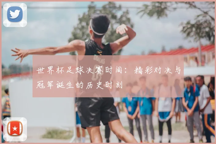 世界杯足球决赛时间:精彩对决与冠军诞生的历史时刻