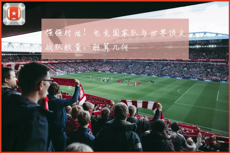 强强对话!电竞国家队与世界顶尖战队较量,胜算几何