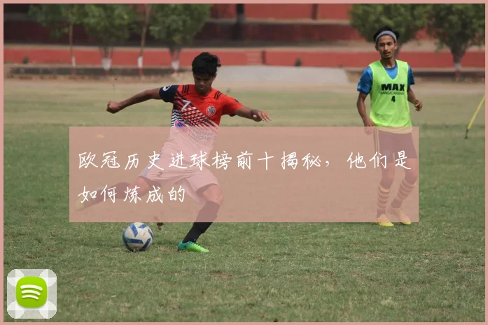 欧冠历史进球榜前十揭秘，他们是如何炼成的