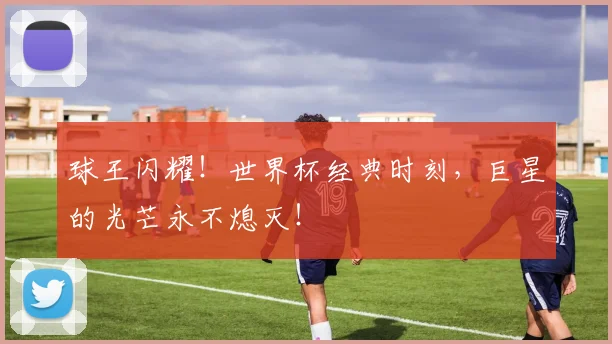 球王闪耀!世界杯经典时刻,巨星的光芒永不熄灭!