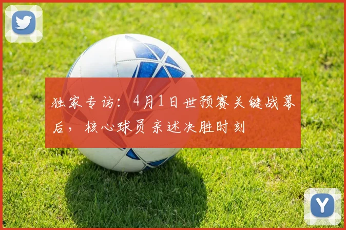 独家专访：4月1日世预赛关键战幕后，核心球员亲述决胜时刻