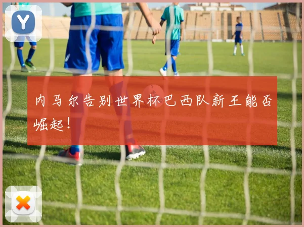 内马尔告别世界杯巴西队新王能否崛起！