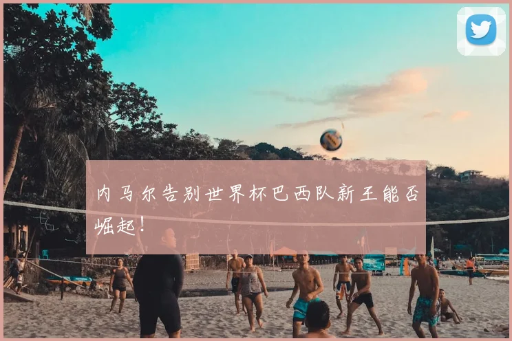 内马尔告别世界杯巴西队新王能否崛起！