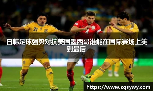 日韩足球强势对抗美国墨西哥谁能在国际赛场上笑到最后