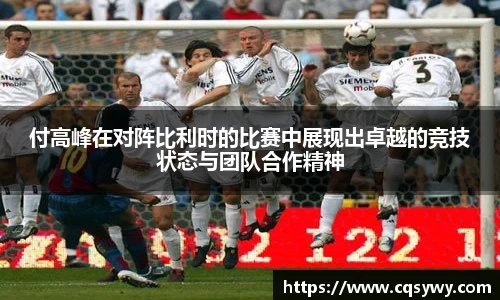 付高峰在对阵比利时的比赛中展现出卓越的竞技状态与团队合作精神