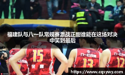 福建队与八一队常规赛激战正酣谁能在这场对决中笑到最后